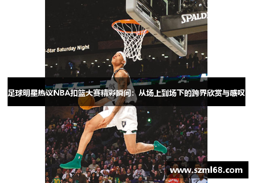 足球明星热议NBA扣篮大赛精彩瞬间：从场上到场下的跨界欣赏与感叹